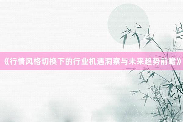 《行情风格切换下的行业机遇洞察与未来趋势前瞻》