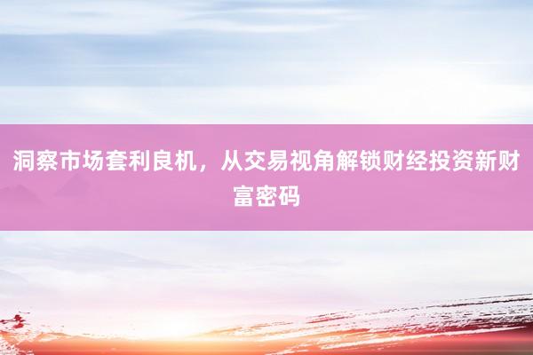 洞察市场套利良机，从交易视角解锁财经投资新财富密码