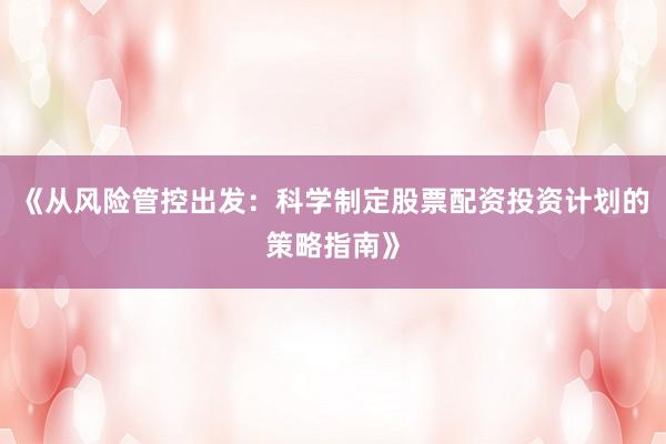 《从风险管控出发：科学制定股票配资投资计划的策略指南》