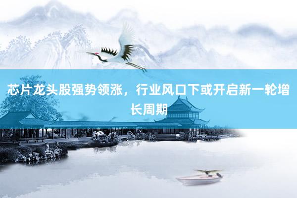 芯片龙头股强势领涨，行业风口下或开启新一轮增长周期