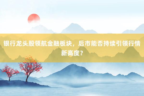 银行龙头股领航金融板块，后市能否持续引领行情新高度？