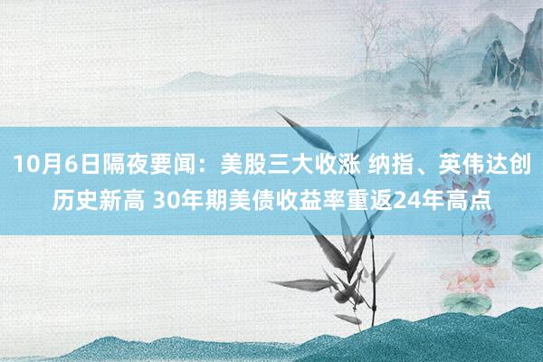 10月6日隔夜要闻：美股三大收涨 纳指、英伟达创历史新高 30年期美债收益率重返24年高点