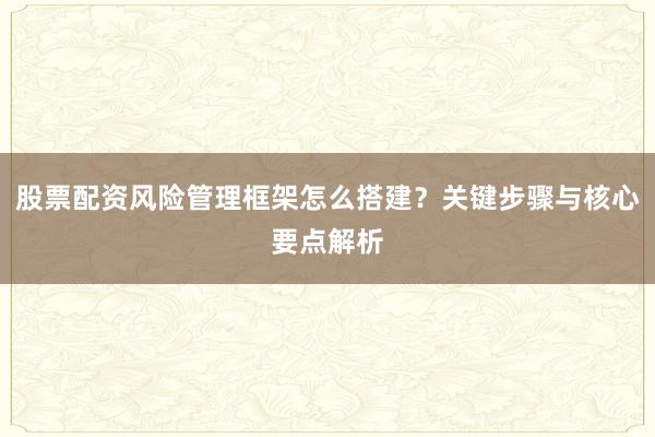 股票配资风险管理框架怎么搭建？关键步骤与核心要点解析