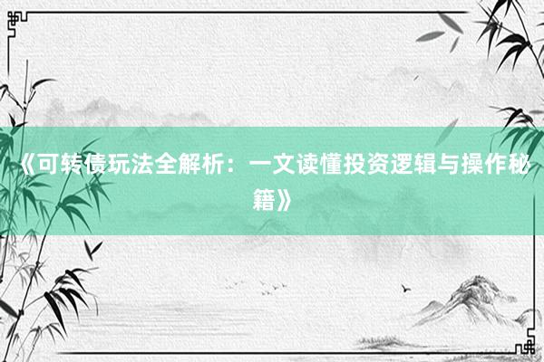 《可转债玩法全解析：一文读懂投资逻辑与操作秘籍》