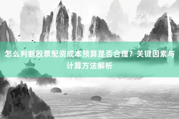 怎么判断股票配资成本预算是否合理？关键因素与计算方法解析