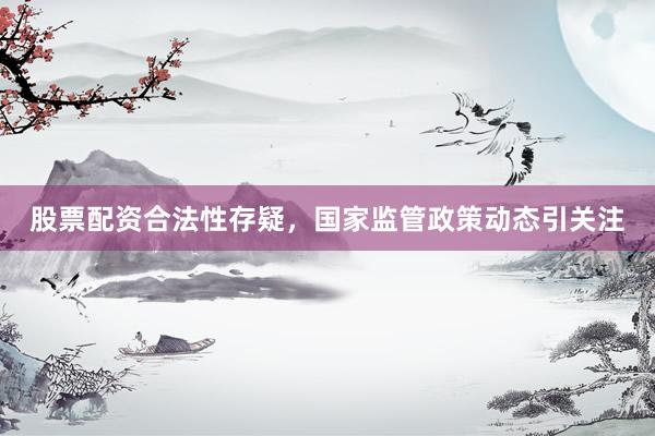 股票配资合法性存疑，国家监管政策动态引关注